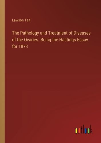 The Pathology and Treatment of Diseases of the Ovaries. Being the Hastings Essay for 1873