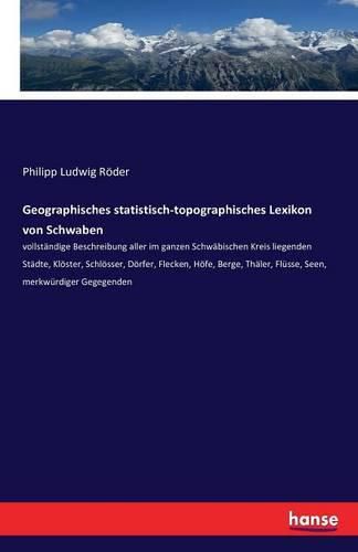 Cover image for Geographisches statistisch-topographisches Lexikon von Schwaben: vollstandige Beschreibung aller im ganzen Schwabischen Kreis liegenden Stadte, Kloester, Schloesser, Doerfer, Flecken, Hoefe, Berge, Thaler, Flusse, Seen, merkwurdiger Gegegenden