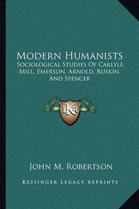 Cover image for Modern Humanists: Sociological Studies of Carlyle, Mill, Emerson, Arnold, Ruskin, and Spencer