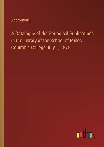 Cover image for A Catalogue of the Periodical Publications in the Library of the School of Mines, Columbia College July 1, 1875