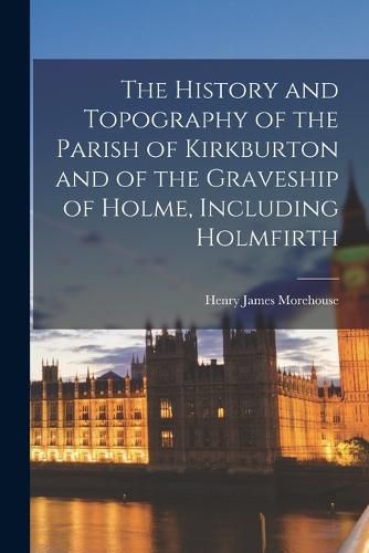 Cover image for The History and Topography of the Parish of Kirkburton and of the Graveship of Holme, Including Holmfirth