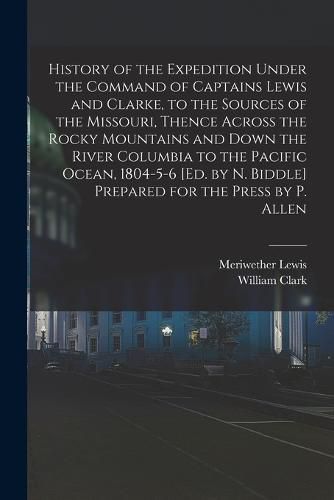 History of the Expedition Under the Command of Captains Lewis and Clarke, to the Sources of the Missouri, Thence Across the Rocky Mountains and Down the River Columbia to the Pacific Ocean, 1804-5-6 [Ed. by N. Biddle] Prepared for the Press by P. Allen