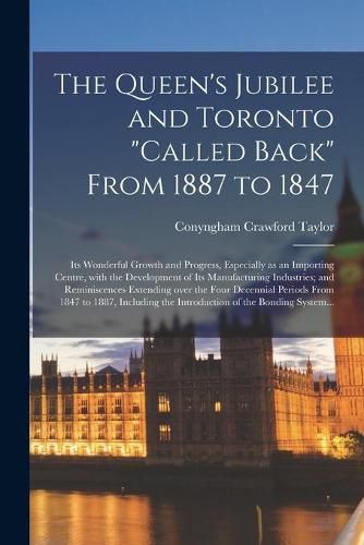 Cover image for The Queen's Jubilee and Toronto called Back From 1887 to 1847 [microform]: Its Wonderful Growth and Progress, Especially as an Importing Centre, With the Development of Its Manufacturing Industries; and Reminiscences Extending Over the Four...