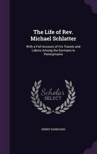 The Life of REV. Michael Schlatter: With a Full Account of His Travels and Labors Among the Germans in Pennsylvania