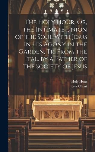 Cover image for The Holy Hour, Or, the Intimate Union of the Soul With Jesus in His Agony in the Garden, Tr. From the Ital. by a Father of the Society of Jesus