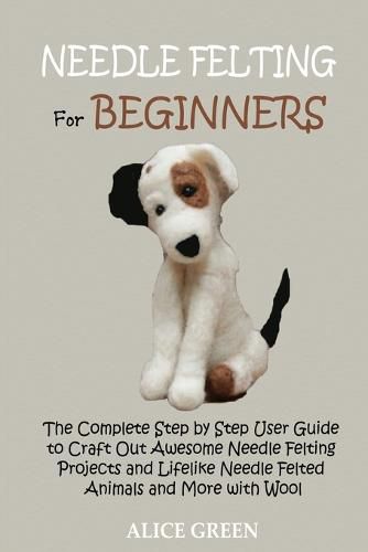 Cover image for Needle Felting for Beginners: The Complete Step by Step User Guide to Craft Out Awesome Needle Felting Projects and Lifelike Needle Felted Animals and More with Wool