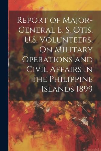 Cover image for Report of Major-General E. S. Otis, U.S. Volunteers, On Military Operations and Civil Affairs in the Philippine Islands 1899