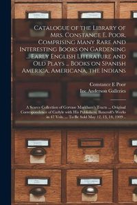 Cover image for Catalogue of the Library of Mrs. Constance E. Poor, Comprising Many Rare and Interesting Books on Gardening ... Early English Literature and Old Plays ... Books on Spanish America, Americana, the Indians; a Scarce Collection of Gervase Markham's Tracts...