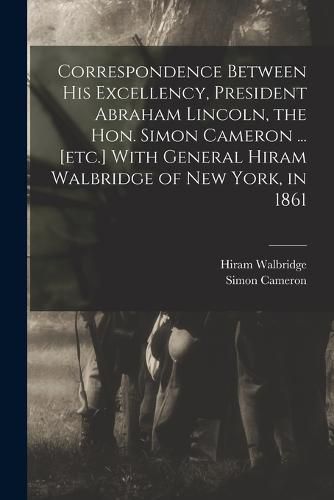 Cover image for Correspondence Between His Excellency, President Abraham Lincoln, the Hon. Simon Cameron ... [etc.] With General Hiram Walbridge of New York, in 1861