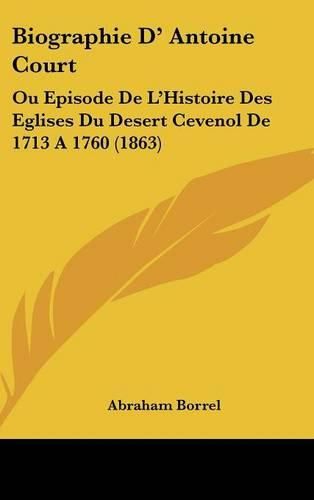 Biographie D' Antoine Court: Ou Episode de L'Histoire Des Eglises Du Desert Cevenol de 1713 a 1760 (1863)