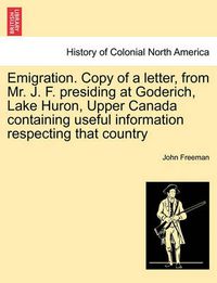 Cover image for Emigration. Copy of a Letter, from Mr. J. F. Presiding at Goderich, Lake Huron, Upper Canada Containing Useful Information Respecting That Country