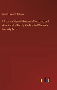 Cover image for A Concise View of the Law of Husband and Wife. As Modified by the Married Women's Property Acts