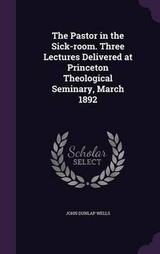 The Pastor in the Sick-Room. Three Lectures Delivered at Princeton Theological Seminary, March 1892