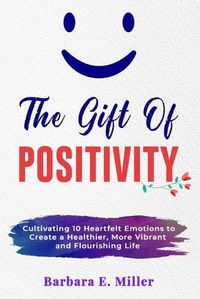 Cover image for The Gift of Positivity: Cultivating 10 Heartfelt Emotions to Create a Healthier, More Vibrant and Flourishing Life