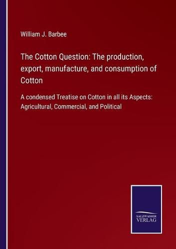 Cover image for The Cotton Question: The production, export, manufacture, and consumption of Cotton: A condensed Treatise on Cotton in all its Aspects: Agricultural, Commercial, and Political