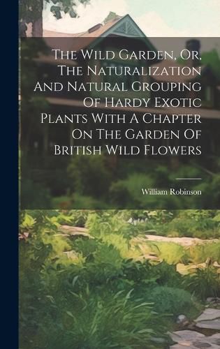 Cover image for The Wild Garden, Or, The Naturalization And Natural Grouping Of Hardy Exotic Plants With A Chapter On The Garden Of British Wild Flowers