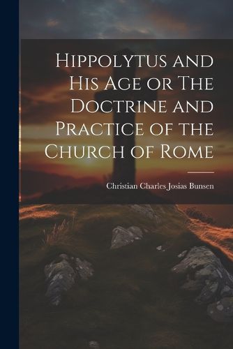 Hippolytus and His Age or The Doctrine and Practice of the Church of Rome