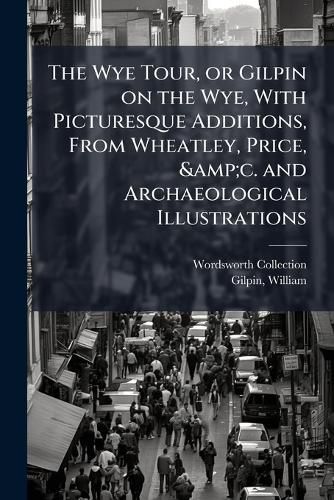 Cover image for The Wye Tour, or Gilpin on the Wye, with Picturesque Additions, from Wheatley, Price, &C. and Archaeological Illustrations