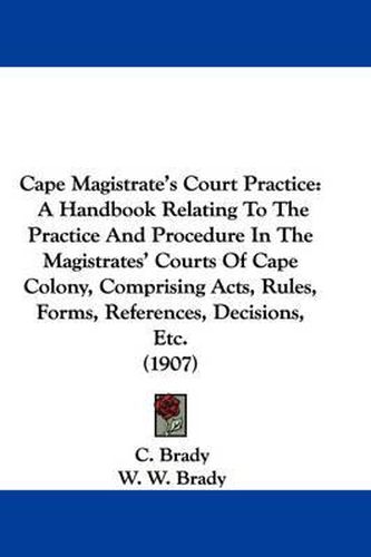 Cover image for Cape Magistrate's Court Practice: A Handbook Relating to the Practice and Procedure in the Magistrates' Courts of Cape Colony, Comprising Acts, Rules, Forms, References, Decisions, Etc. (1907)