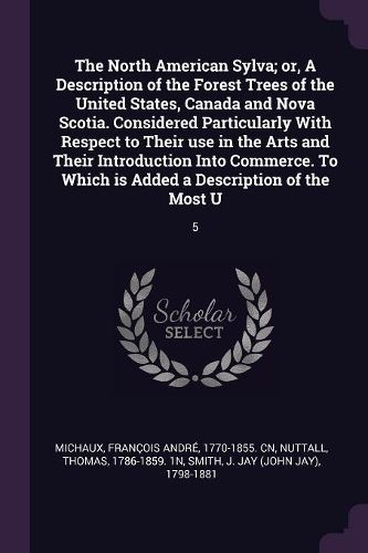 Cover image for The North American Sylva; or, A Description of the Forest Trees of the United States, Canada and Nova Scotia. Considered Particularly With Respect to Their use in the Arts and Their Introduction Into Commerce. To Which is Added a Description of the Most U