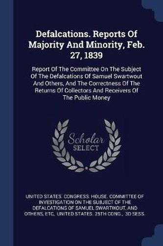 Cover image for Defalcations. Reports of Majority and Minority, Feb. 27, 1839: Report of the Committee on the Subject of the Defalcations of Samuel Swartwout and Others, and the Correctness of the Returns of Collectors and Receivers of the Public Money