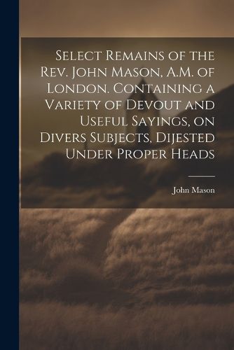 Cover image for Select Remains of the Rev. John Mason, A.M. of London. Containing a Variety of Devout and Useful Sayings, on Divers Subjects, Dijested Under Proper Heads