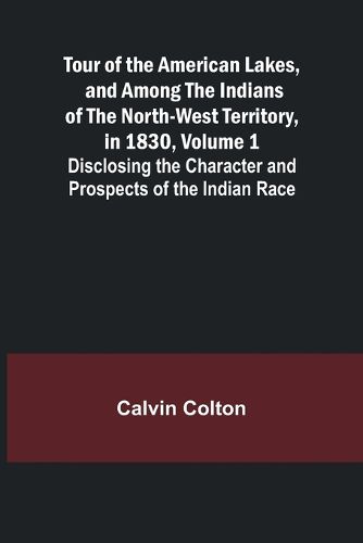 Tour of the American Lakes, and Among the Indians of the North-West Territory, in 1830, Volume 1 Disclosing the Character and Prospects of the Indian Race