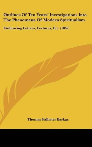 Cover image for Outlines Of Ten Years' Investigations Into The Phenomena Of Modern Spiritualism: Embracing Letters, Lectures, Etc. (1862)