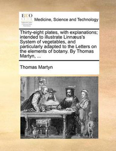 Thirty-Eight Plates, with Explanations; Intended to Illustrate Linn]us's System of Vegetables, and Particularly Adapted to the Letters on the Elements of Botany. by Thomas Martyn, ...