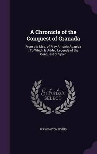 Cover image for A Chronicle of the Conquest of Granada: From the Mss. of Fray Antonio Agapida: To Which Is Added Legends of the Conquest of Spain