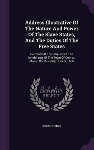 Cover image for Address Illustrative of the Nature and Power of the Slave States, and the Duties of the Free States: Delivered at the Request of the Inhabitants of the Town of Quincy, Mass., on Thursday, June 5, 1856