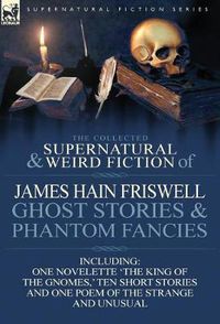 Cover image for The Collected Supernatural and Weird Fiction of James Hain Friswell-Ghost Stories and Phantom Fancies-One Novelette 'The King of the Gnomes, ' Ten Sho