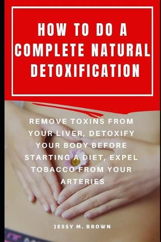 How to Do a Complete Natural Detoxification: Remove Toxins from Your Liver, Detoxify Your Body Before Starting a Diet, Expel Tobacco from Your Arteries