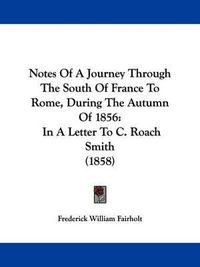 Cover image for Notes Of A Journey Through The South Of France To Rome, During The Autumn Of 1856: In A Letter To C. Roach Smith (1858)