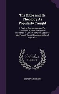 Cover image for The Bible and Its Theology as Popularly Taught: A Review, Comparison, and Re-Statement with More Especial Reference to Certain Bampton Lectures and Recent Works on Atonement and Inspiration