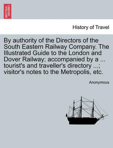 Cover image for By Authority of the Directors of the South Eastern Railway Company. the Illustrated Guide to the London and Dover Railway; Accompanied by a ... Tourist's and Traveller's Directory ...; Visitor's Notes to the Metropolis, Etc.