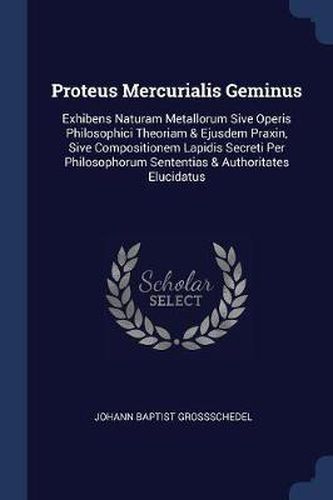 Cover image for Proteus Mercurialis Geminus: Exhibens Naturam Metallorum Sive Operis Philosophici Theoriam & Ejusdem Praxin, Sive Compositionem Lapidis Secreti Per Philosophorum Sententias & Authoritates Elucidatus