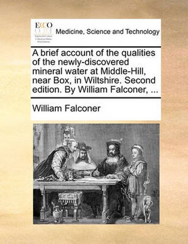 A Brief Account of the Qualities of the Newly-Discovered Mineral Water at Middle-Hill, Near Box, in Wiltshire. Second Edition. by William Falconer, ...