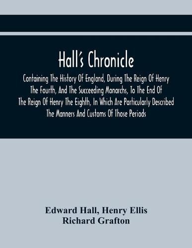 Hall'S Chronicle; Containing The History Of England, During The Reign Of Henry The Fourth, And The Succeeding Monarchs, To The End Of The Reign Of Henry The Eighth, In Which Are Particularly Described The Manners And Customs Of Those Periods