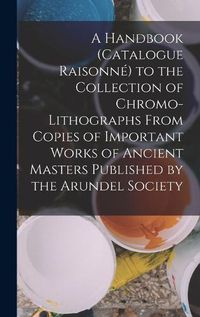 Cover image for A Handbook (Catalogue Raisonne) to the Collection of Chromo-Lithographs From Copies of Important Works of Ancient Masters Published by the Arundel Society