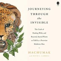 Cover image for Journeying Through the Invisible: The Craft of Healing With, and Beyond, Sacred Plants, as Told by a Peruvian Medicine Man