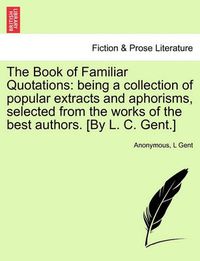 Cover image for The Book of Familiar Quotations: Being a Collection of Popular Extracts and Aphorisms, Selected from the Works of the Best Authors. [By L. C. Gent.]