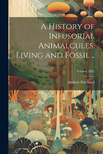 Cover image for A History of Infusorial Animalcules, Living and Fossil ..; Volume 1852