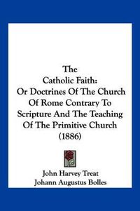 Cover image for The Catholic Faith: Or Doctrines of the Church of Rome Contrary to Scripture and the Teaching of the Primitive Church (1886)