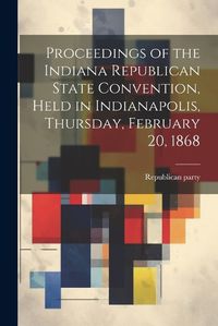 Cover image for Proceedings of the Indiana Republican State Convention, Held in Indianapolis, Thursday, February 20, 1868