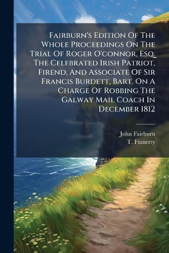 Cover image for Fairburn's Edition Of The Whole Proceedings On The Trial Of Roger O'connor, Esq. The Celebrated Irish Patriot, Firend, And Associate Of Sir Francis Burdett, Bart. On A Charge Of Robbing The Galway Mail Coach In December 1812