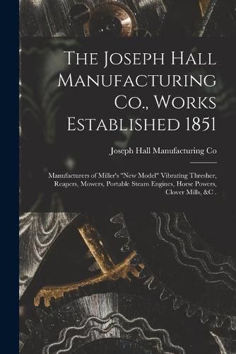 The Joseph Hall Manufacturing Co., Works Established 1851 [microform]: Manufacturers of Miller's new Model Vibrating Thresher, Reapers, Mowers, Portable Steam Engines, Horse Powers, Clover Mills, &c .