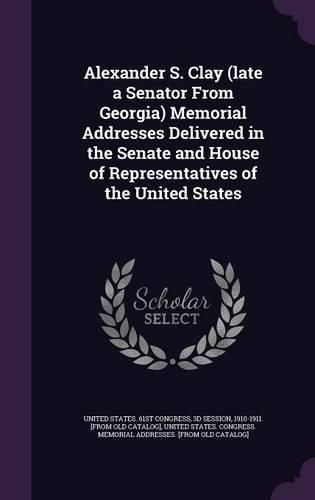 Cover image for Alexander S. Clay (Late a Senator from Georgia) Memorial Addresses Delivered in the Senate and House of Representatives of the United States