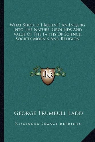 What Should I Believe? an Inquiry Into the Nature, Grounds and Value of the Faiths of Science, Society Morals and Religion