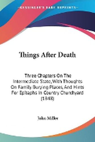 Cover image for Things After Death: Three Chapters on the Intermediate State, with Thoughts on Family Burying Places, and Hints for Epitaphs in Country Churchyard (1848)